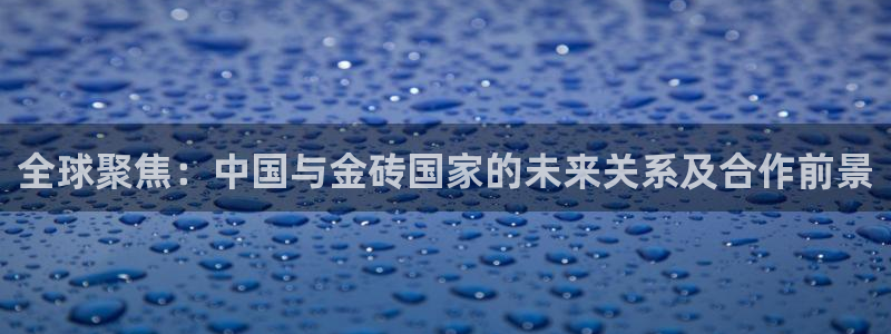 蜘蛛直播nba免费：全球聚焦：中国与金砖国家的未来关系及合作前景
