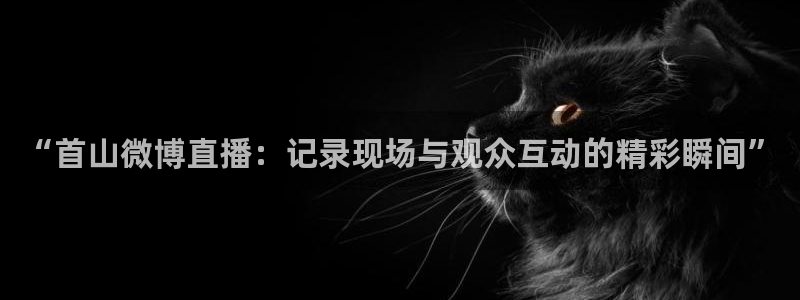 蜘蛛直播nba免费：“首山微博直播：记录现场与观众互动的精彩瞬间”